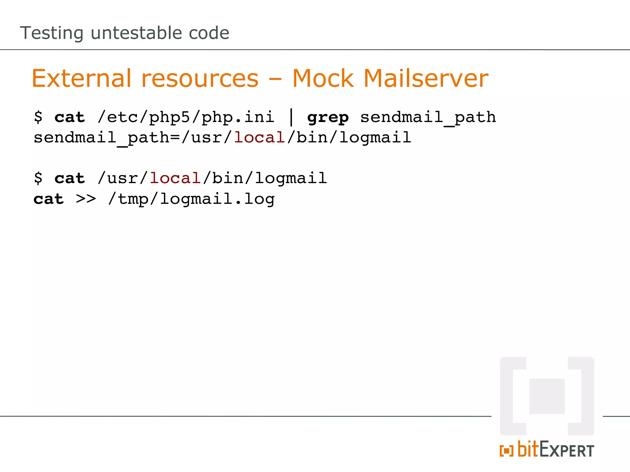 Testing untestable code

 External resources – Mock Mailserver
 $ cat /etc/php5/php.ini | grep sendmail_path
 sendmail_path=/usr/local/bin/logmail

 $ cat /usr/local/bin/logmail
 cat >> /tmp/logmail.log
 