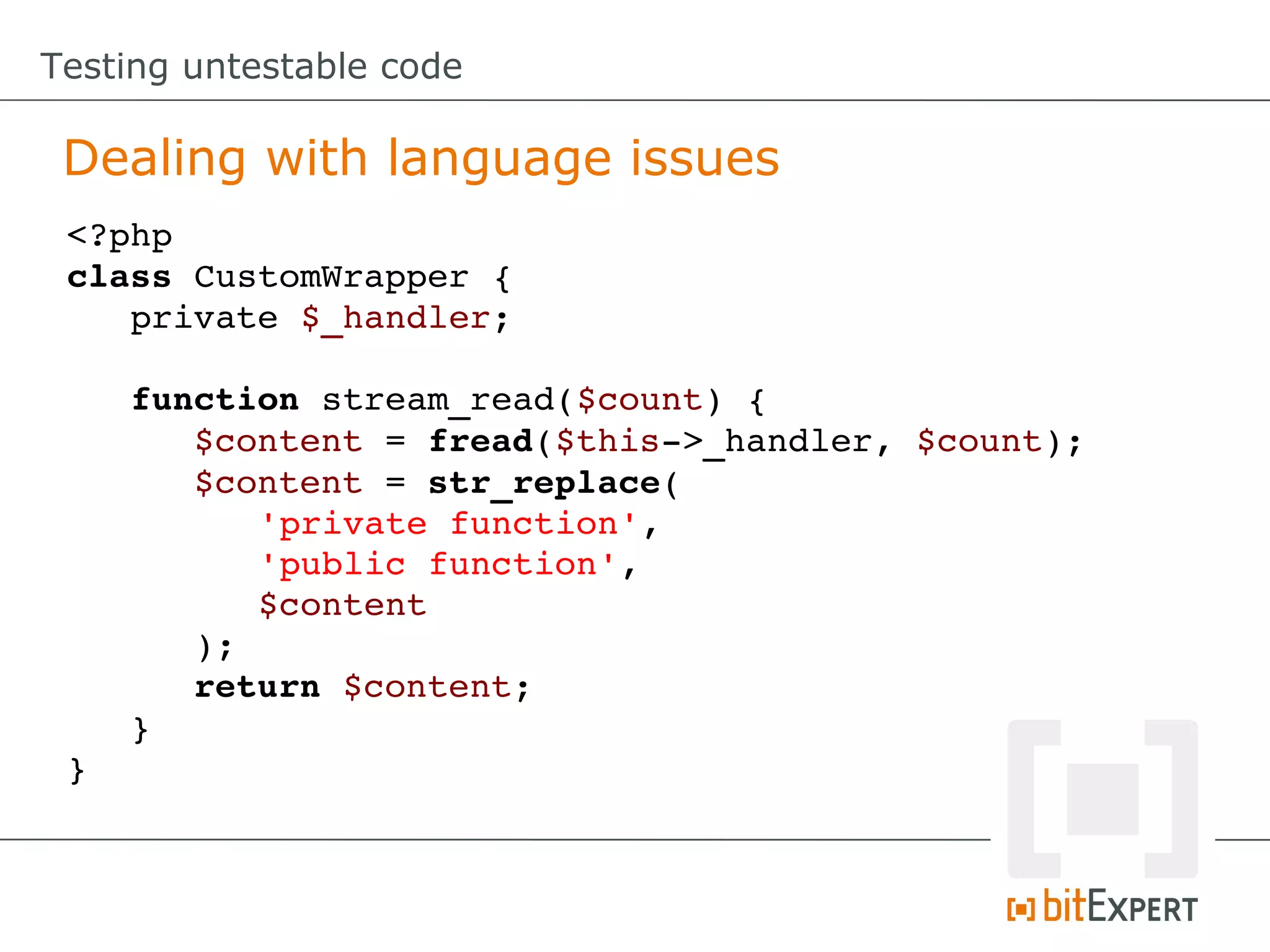 Testing untestable code

 Dealing with language issues
 <?php
 class CustomWrapper {
    private $_handler;

    function stream_read($count) {
       $content = fread($this­>_handler, $count);
       $content = str_replace(
          'private function',
          'public function', 
          $content
       );
       return $content;
    }
 }
 