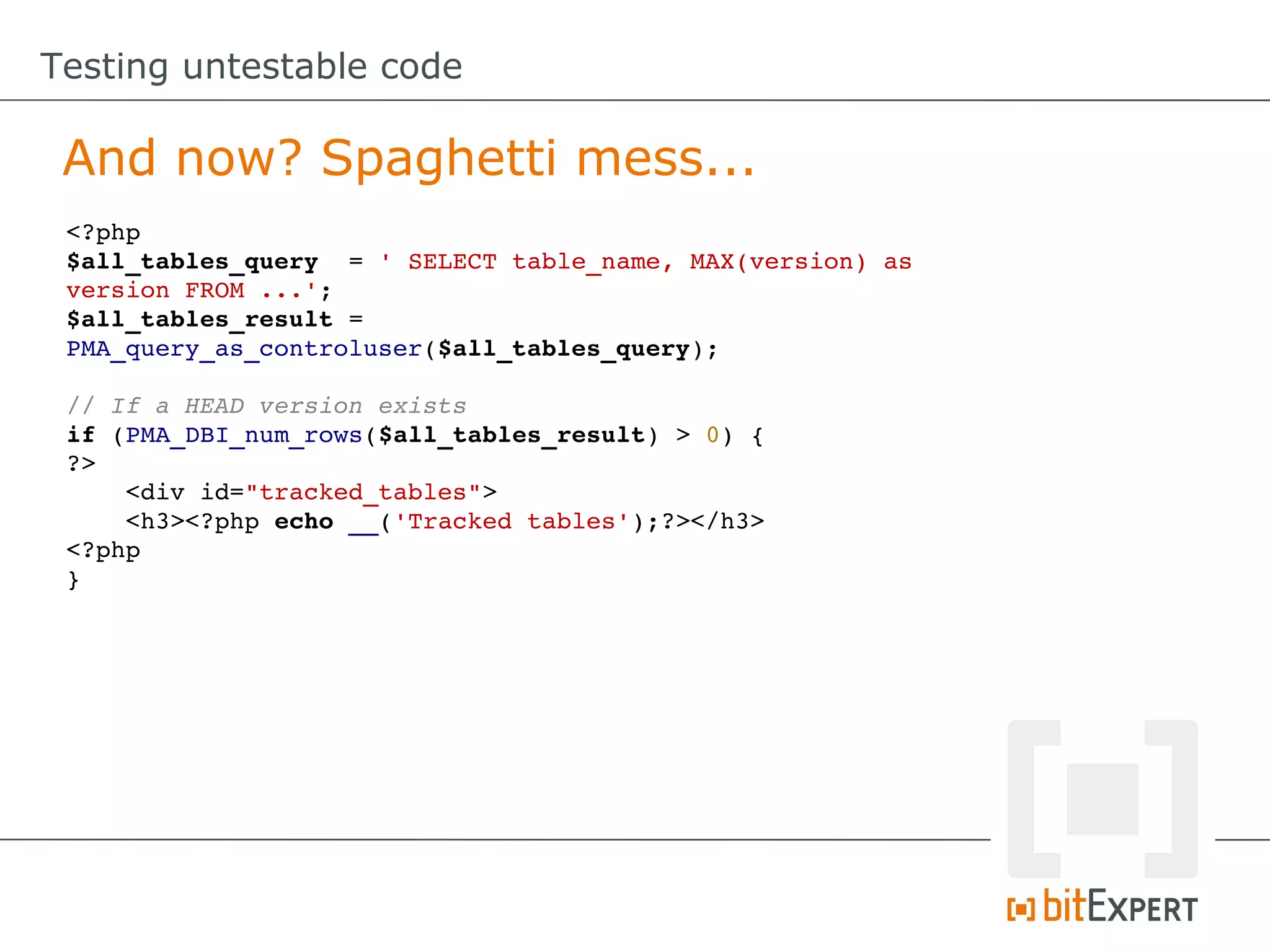 Testing untestable code

 And now? Spaghetti mess...
 <?php
 $all_tables_query  = ' SELECT table_name, MAX(version) as
 version FROM ...';
 $all_tables_result = 
 PMA_query_as_controluser($all_tables_query);

 // If a HEAD version exists
 if (PMA_DBI_num_rows($all_tables_result) > 0) {
 ?>
     <div id="tracked_tables">
     <h3><?php echo __('Tracked tables');?></h3>
 <?php
 }
 