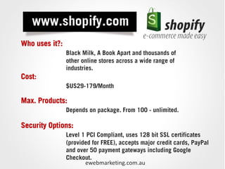 Who uses it?:
                Black Milk, A Book Apart and thousands of
                other online stores across a wide range of
                industries.
Cost:
                $US29-179/Month

Max. Products:
                Depends on package. From 100 - unlimited.

Security Options:
                Level 1 PCI Compliant, uses 128 bit SSL certificates
                (provided for FREE), accepts major credit cards, PayPal
                and over 50 payment gateways including Google
                Checkout.
                       ewebmarketing.com.au
 