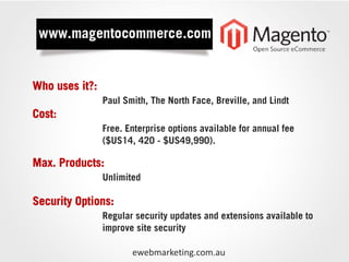 Who uses it?:
                Paul Smith, The North Face, Breville, and Lindt
Cost:
                Free. Enterprise options available for annual fee
                ($US14, 420 - $US49,990).

Max. Products:
                Unlimited

Security Options:
                Regular security updates and extensions available to
                improve site security

                       ewebmarketing.com.au
 