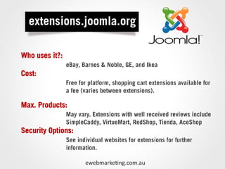 Who uses it?:
                eBay, Barnes & Noble, GE, and Ikea
Cost:
                Free for platform, shopping cart extensions available for
                a fee (varies between extensions).

Max. Products:
                May vary. Extensions with well received reviews include
                SimpleCaddy, VirtueMart, RedShop, Tienda, AceShop
Security Options:
                See individual websites for extensions for further
                information.

                       ewebmarketing.com.au
 