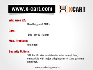 Who uses it?:
                Used by global SMEs

Cost:
                 $US159-491/Month

Max. Products:
                Unlimited

Security Options:
                SSL Certificates available for extra annual fees,
                compatible with major shipping carriers and payment
                gateways.

                       ewebmarketing.com.au
 