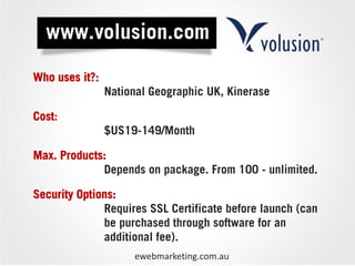 Who uses it?:
                National Geographic UK, Kinerase

Cost:
                $US19-149/Month

Max. Products:
             Depends on package. From 100 - unlimited.

Security Options:
              Requires SSL Certificate before launch (can
              be purchased through software for an
              additional fee).
                     ewebmarketing.com.au
 