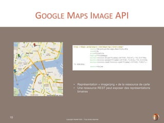 Copyright Restlet SAS – Tous droits réservés
GOOGLE MAPS IMAGE API
10
http://maps.googleapis.com/maps/api/staticmap?
center=Brooklyn+Bridge,New+York,NY&
zoom=14&
size=512x512&
maptype=roadmap&
markers=color:blue%7Clabel:S%7C40.702147,-74.015794&
markers=color:green%7Clabel:G%7C40.711614,-74.012318&
markers=color:red%7Ccolor:red%7Clabel:C%7C40.718217,-
73.998284&
sensor=false
• Représentation « image/png » de la ressource de carte
• Une ressource REST peut exposer des représentations
binaires
 