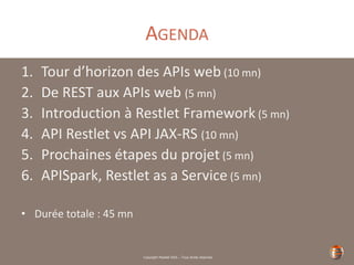 Copyright Restlet SAS – Tous droits réservés
AGENDA
1. Tour d’horizon des APIs web (10 mn)
2. De REST aux APIs web (5 mn)
3. Introduction à Restlet Framework (5 mn)
4. API Restlet vs API JAX-RS (10 mn)
5. Prochaines étapes du projet (5 mn)
6. APISpark, Restlet as a Service (5 mn)
• Durée totale : 45 mn
 