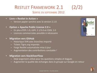 Copyright Restlet SAS – Tous droits réservés
RESTLET FRAMEWORK 2.1 (2/2)
SORTIE EN SEPTEMBRE 2012
• Livre « Restlet in Action »
– Version papier synchro avec la version 2.1.0
• Option « Apache Public License 2.0 »
– En plus d’EPL 1.0, LGPL 2.1/3.0 et CDDL 1.0
– Licences commerciales possible si nécessaire
• Migration vers GitHub
– Historique SVN avec branches importé
– Tickets Tigris.org importés
– Forge Restlet automatisée mise à jour
– Augmentation des contributions constatée !
• Migration vers StackOverFlow
– Déjà largement utilisé pour les questions simples et bogues
– Augmenter la qualité des échanges dans le groupe sur Google en retour
 