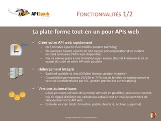 Copyright Restlet SAS – Tous droits réservés
FONCTIONNALITÉS 1/2
La plate-forme tout-en-un pour APIs web
• Créer votre API web rapidement
– En 5 minutes à partir d’un modèle existant (API blog)
– En quelques heures à partir de rien ou par personnalisation d’un modèle
existant (annuaire d’APIs web disponible)
– Pas de verrou grâce à une fondation open source (Restlet Framework) et un
export du code de votre API web possible
• Hébergement intégré
– Backend scalable et réactif (faible latence, gestion intégrée)
– Disponibilité permanente 24/24h et 7/7j (pas de fenêtre de maintenance) et
sécurisé (confidentialité par SSL, gestion précise des autorisations)
• Versions automatiques
– Gérez plusieurs versions de la même API web en parallèle, sans aucun surcoût
– Pas de risque d’aliéner vos utilisateurs actuels tout en vous laissant libre de
faire évoluer votre API web
– Cycle de vie clair (états: brouillon, publié, déprécié, archivé, supprimé)
 