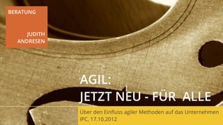 BERATUNG



     JUDITH
  ANDRESEN




              AGIL:
              JETZT NEU - FÜR ALLE
              Über den Einﬂuss agiler Methoden auf das Unternehmen
              IPC, 17.10.2012
 