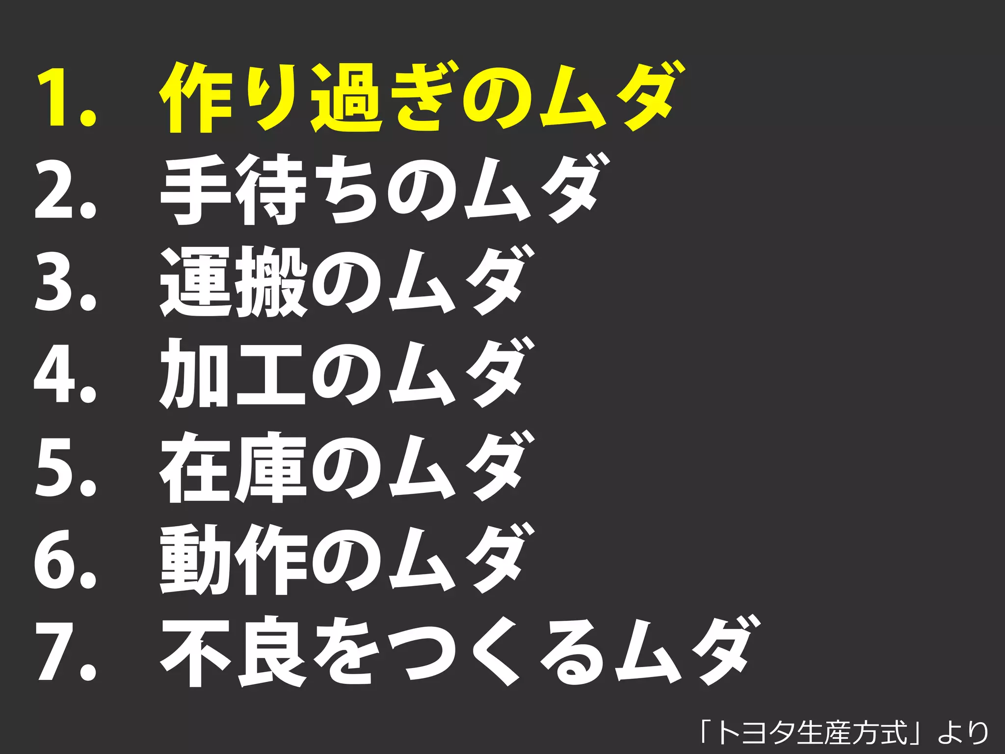 1.    作り過ぎのムダ
2.    手待ちのムダ
3.    運搬のムダ
4.    加工のムダ
5.    在庫のムダ
6.    動作のムダ
7.    不良をつくるムダ
            「トヨタ⽣生産⽅方式」より
 