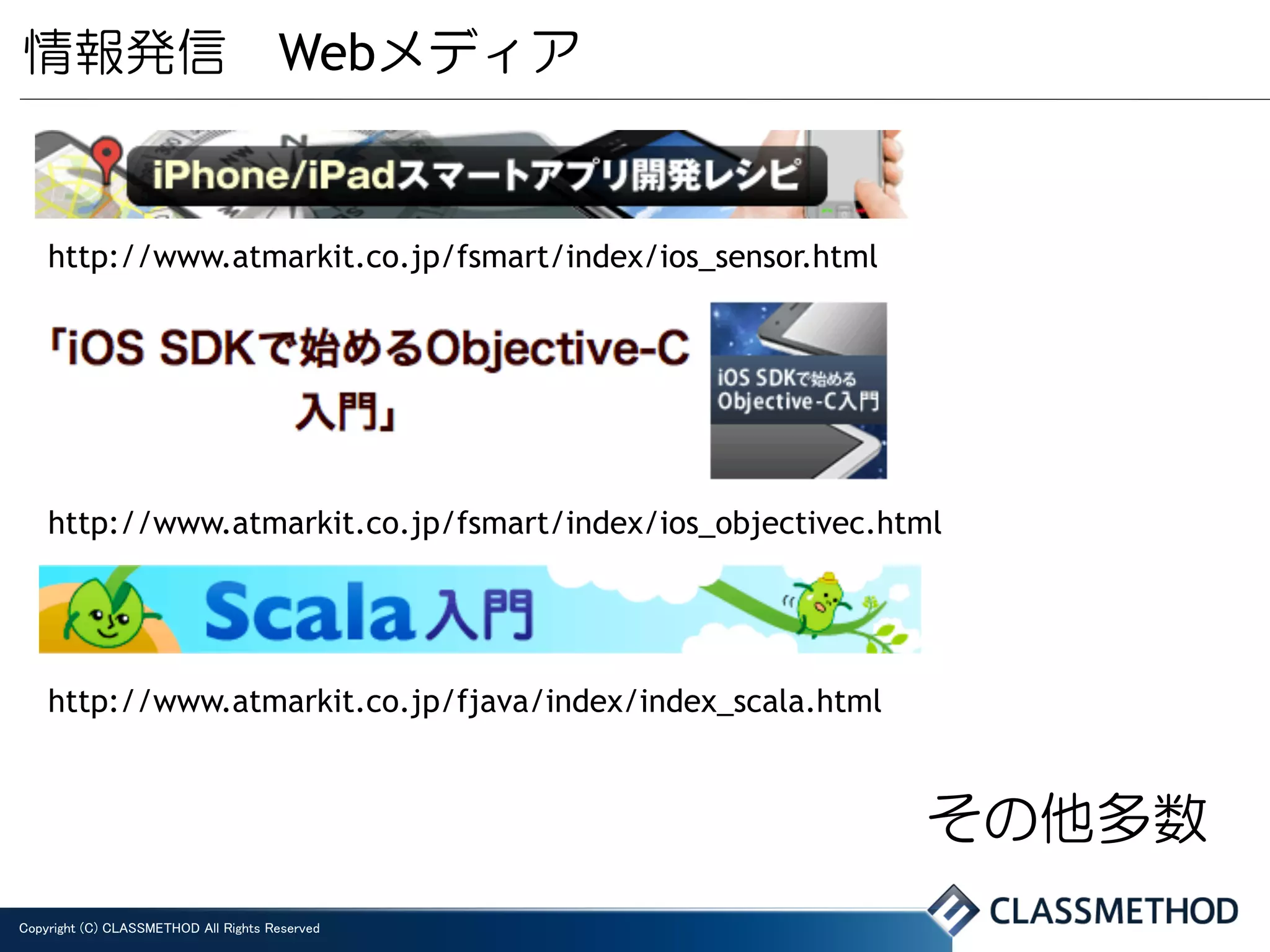 情報発信 Webメディア


    http://www.atmarkit.co.jp/fsmart/index/ios_sensor.html




    http://www.atmarkit.co.jp/fsmart/index/ios_objectivec.html




    http://www.atmarkit.co.jp/fjava/index/index_scala.html


                                                             その他多数
Copyright (C) CLASSMETHOD All Rights Reserved	
 