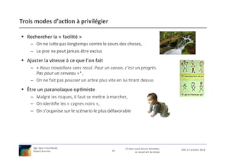 Trois	
  modes	
  d’ac9on	
  à	
  privilégier	
  

§  Rechercher	
  la	
  «	
  facilité	
  »	
  
       –  On	
  ne	
  lue	
  pas	
  longtemps	
  contre	
  le	
  cours	
  des	
  choses,	
  
       –  Le	
  pire	
  ne	
  peut	
  jamais	
  être	
  exclus	
  
§  Ajuster	
  la	
  vitesse	
  à	
  ce	
  que	
  l’on	
  fait	
  
       –  «	
  Nous	
  travaillons	
  sans	
  recul.	
  Pour	
  un	
  canon,	
  c’est	
  un	
  progrès.	
  
          Pas	
  pour	
  un	
  cerveau	
  »*,	
  
       –  On	
  ne	
  fait	
  pas	
  pousser	
  un	
  arbre	
  plus	
  vite	
  en	
  lui	
  /rant	
  dessus	
  
§  Être	
  un	
  paranoïaque	
  op9miste	
  
       –  Malgré	
  les	
  risques,	
  il	
  faut	
  se	
  mere	
  à	
  marcher,	
  
       –  On	
  iden/ﬁe	
  les	
  «	
  cygnes	
  noirs	
  »,	
  
       –  On	
  s’organise	
  sur	
  le	
  scénario	
  le	
  plus	
  défavorable	
  




         Agir	
  dans	
  l’incer/tude	
                                             (*)	
  Jean-­‐Louis	
  Servan-­‐Schreiber,	
  
                                                                         10	
                                                              XSH,	
  17	
  octobre	
  2012	
  
         Robert	
  Branche	
  	
                                                                  Le	
  nouvel	
  art	
  du	
  temps	
  
 