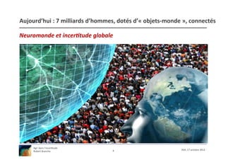 Aujourd’hui	
  :	
  7	
  milliards	
  d’hommes,	
  dotés	
  d’«	
  objets-­‐monde	
  »,	
  connectés	
  

Neuromonde	
  et	
  incer.tude	
  globale	
  




       Agir	
  dans	
  l’incer/tude	
  
                                                 4	
                                 XSH,	
  17	
  octobre	
  2012	
  
       Robert	
  Branche	
  	
  
 