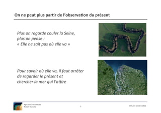 On	
  ne	
  peut	
  plus	
  par9r	
  de	
  l’observa9on	
  du	
  présent	
  


  Plus	
  on	
  regarde	
  couler	
  la	
  Seine,	
  	
  
  plus	
  on	
  pense	
  :	
  
  «	
  Elle	
  ne	
  sait	
  pas	
  où	
  elle	
  va	
  »	
  




  Pour	
  savoir	
  où	
  elle	
  va,	
  il	
  faut	
  arrêter	
  
  de	
  regarder	
  le	
  présent	
  et	
  
  chercher	
  la	
  mer	
  qui	
  l’aLre	
  



        Agir	
  dans	
  l’incer/tude	
  
                                                                5	
            XSH,	
  17	
  octobre	
  2012	
  
        Robert	
  Branche	
  	
  
 