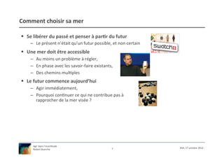 Comment	
  choisir	
  sa	
  mer	
  

§  Se	
  libérer	
  du	
  passé	
  et	
  penser	
  à	
  par9r	
  du	
  futur	
  
       –  Le	
  présent	
  n’était	
  qu’un	
  futur	
  possible,	
  et	
  non	
  certain	
  
§  Une	
  mer	
  doit	
  être	
  accessible	
  
       –  Au	
  moins	
  un	
  problème	
  à	
  régler,	
  
       –  En	
  phase	
  avec	
  les	
  savoir-­‐faire	
  existants,	
  
       –  Des	
  chemins	
  mul/ples	
  
§  Le	
  futur	
  commence	
  aujourd’hui	
  
       –  Agir	
  immédiatement,	
  
       –  Pourquoi	
  con/nuer	
  ce	
  qui	
  ne	
  contribue	
  pas	
  à	
  
          rapprocher	
  de	
  la	
  mer	
  visée	
  ?	
  




         Agir	
  dans	
  l’incer/tude	
  
                                                                      7	
                       XSH,	
  17	
  octobre	
  2012	
  
         Robert	
  Branche	
  	
  
 