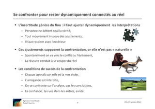 Se	
  confronter	
  pour	
  rester	
  dynamiquement	
  connectés	
  au	
  réel	
  

§  L’incer9tude	
  génère	
  du	
  ﬂou	
  :	
  il	
  faut	
  ajuster	
  dynamiquement	
  	
  les	
  interpréta9ons	
  
      –  Personne	
  ne	
  dé/ent	
  seul	
  la	
  vérité,	
  
      –  Tout	
  mouvement	
  impose	
  des	
  ajustements,	
  
      –  Il	
  faut	
  respirer	
  avec	
  l’extérieur	
  

§  Ces	
  ajustements	
  supposent	
  la	
  confronta9on,	
  or	
  elle	
  n’est	
  pas	
  «	
  naturelle	
  »	
  
      –  Spontanément	
  on	
  va	
  vers	
  le	
  conﬂit	
  ou	
  l’évitement,	
  
      –  La	
  réussite	
  conduit	
  à	
  se	
  couper	
  du	
  réel	
  

§  Les	
  condi9ons	
  de	
  succès	
  de	
  la	
  confronta9on	
  
      –  Chacun	
  connaît	
  son	
  rôle	
  et	
  la	
  mer	
  visée,	
  
      –  L’arrogance	
  est	
  interdite,	
  
      –  On	
  se	
  confronte	
  sur	
  l’analyse,	
  pas	
  les	
  conclusions,	
  
      –  La	
  conﬁance	
  ,	
  les	
  uns	
  dans	
  les	
  autres,	
  existe	
  

        Agir	
  dans	
  l’incer/tude	
  
                                                                         8	
                              XSH,	
  17	
  octobre	
  2012	
  
        Robert	
  Branche	
  	
  
 