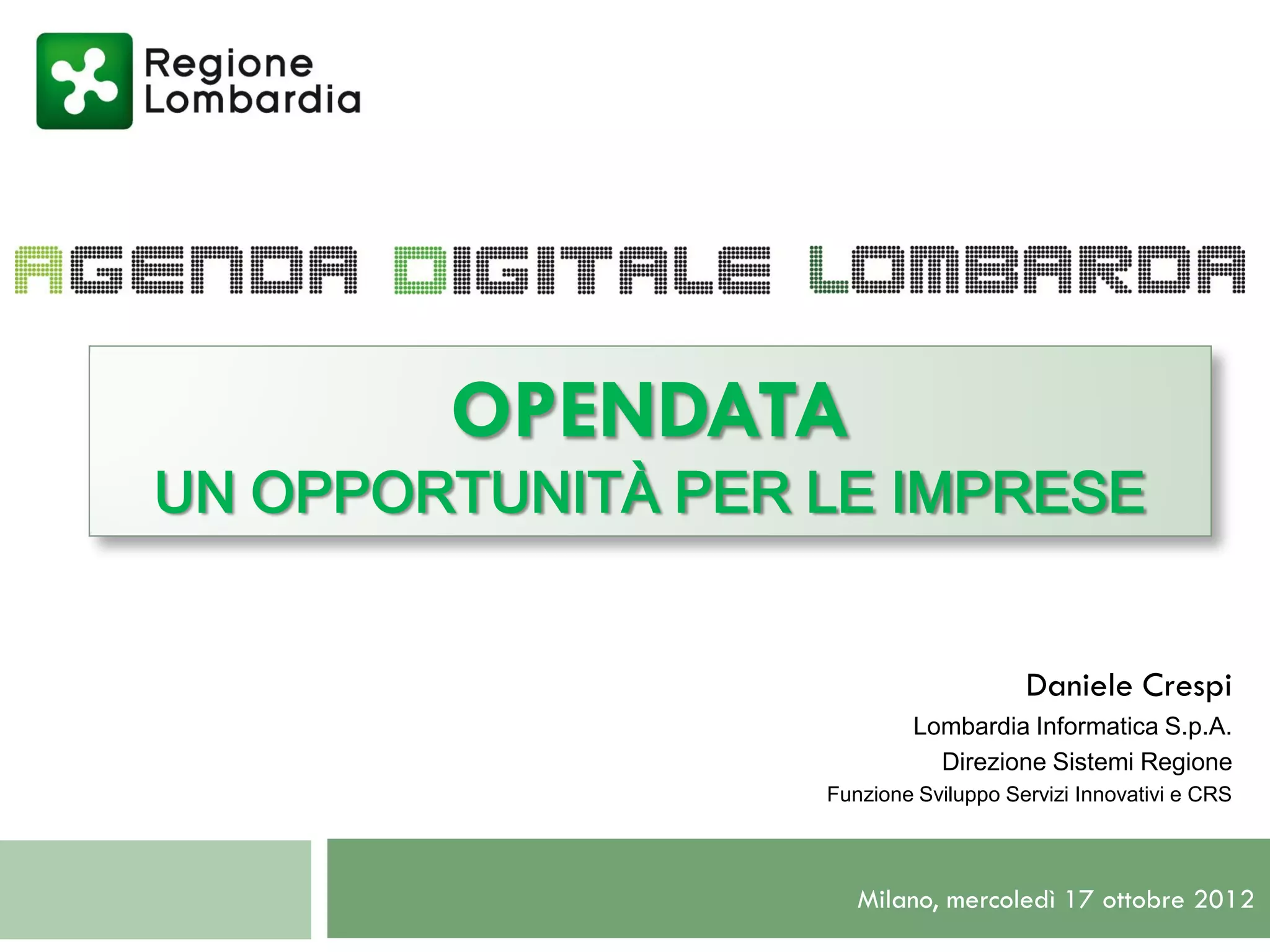 OPENDATA
UN OPPORTUNITÀ PER LE IMPRESE


                                       Daniele Crespi
                           Lombardia Informatica S.p.A.
                             Direzione Sistemi Regione
                   Funzione Sviluppo Servizi Innovativi e CRS




                      Milano, mercoledì 17 ottobre 2012
 