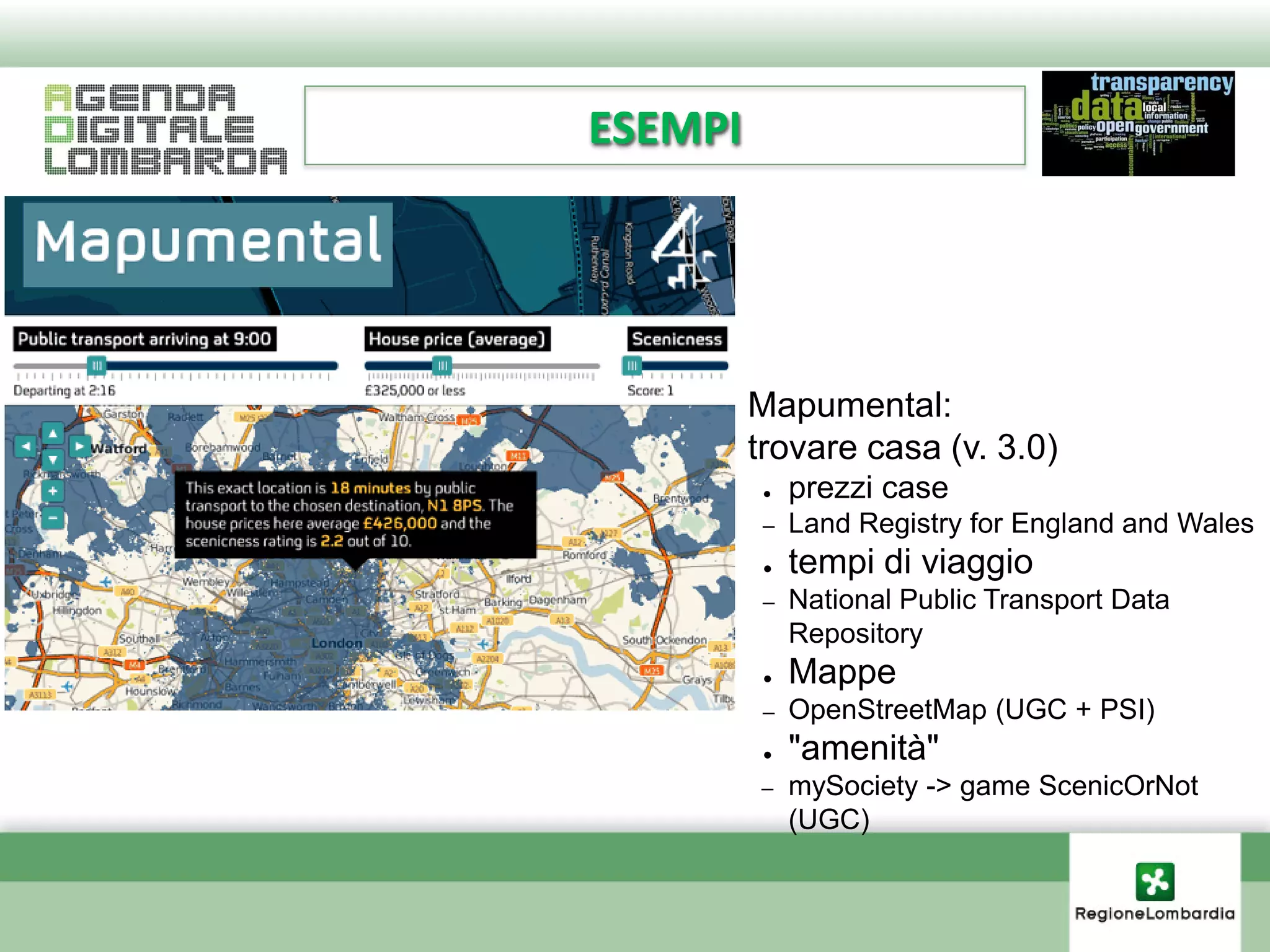 ESEMPI




    ●    Mapumental:
    ●    trovare casa (v. 3.0)
          ●   prezzi case
          –   Land Registry for England and Wales
          ●   tempi di viaggio
          –   National Public Transport Data
              Repository
          ●   Mappe
          –   OpenStreetMap (UGC + PSI)
          ●   "amenità"
         –    mySociety -> game ScenicOrNot
              (UGC)
 