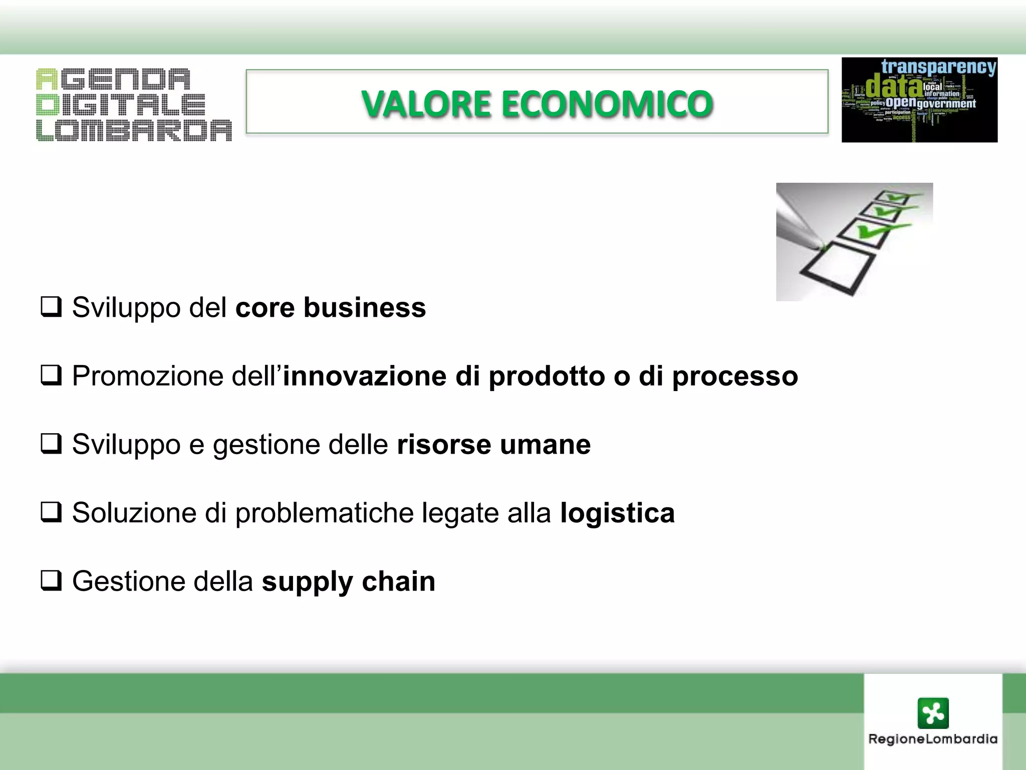 VALORE ECONOMICO




 Sviluppo del core business

 Promozione dell’innovazione di prodotto o di processo

 Sviluppo e gestione delle risorse umane

 Soluzione di problematiche legate alla logistica

 Gestione della supply chain
 