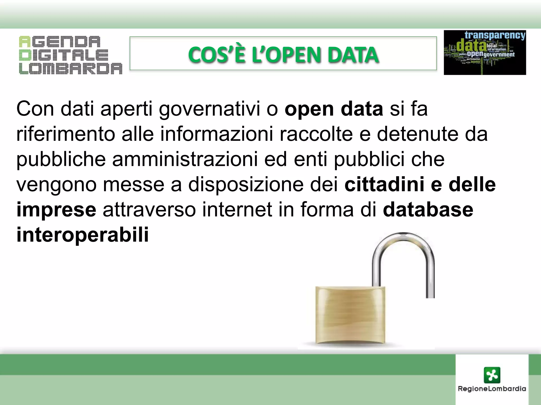 COS’È L’OPEN DATA

Con dati aperti governativi o open data si fa
riferimento alle informazioni raccolte e detenute da
pubbliche amministrazioni ed enti pubblici che
vengono messe a disposizione dei cittadini e delle
imprese attraverso internet in forma di database
interoperabili
 