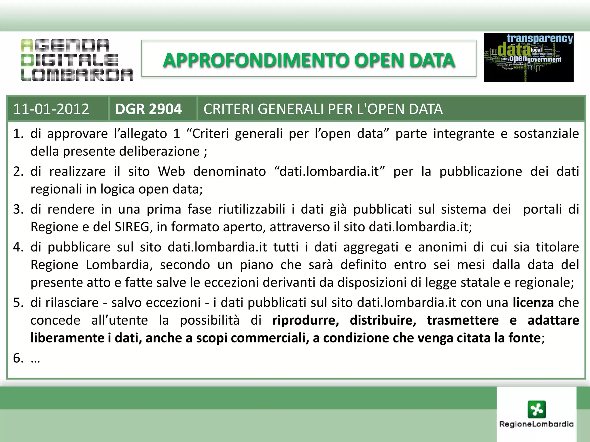 APPROFONDIMENTO OPEN DATA

11-01-2012        DGR 2904       CRITERI GENERALI PER L'OPEN DATA
1. di approvare l’allegato 1 “Criteri generali per l’open data” parte integrante e sostanziale
   della presente deliberazione ;
2. di realizzare il sito Web denominato “dati.lombardia.it” per la pubblicazione dei dati
   regionali in logica open data;
3. di rendere in una prima fase riutilizzabili i dati già pubblicati sul sistema dei portali di
   Regione e del SIREG, in formato aperto, attraverso il sito dati.lombardia.it;
4. di pubblicare sul sito dati.lombardia.it tutti i dati aggregati e anonimi di cui sia titolare
   Regione Lombardia, secondo un piano che sarà definito entro sei mesi dalla data del
   presente atto e fatte salve le eccezioni derivanti da disposizioni di legge statale e regionale;
5. di rilasciare - salvo eccezioni - i dati pubblicati sul sito dati.lombardia.it con una licenza che
   concede all’utente la possibilità di riprodurre, distribuire, trasmettere e adattare
   liberamente i dati, anche a scopi commerciali, a condizione che venga citata la fonte;
6. …
 