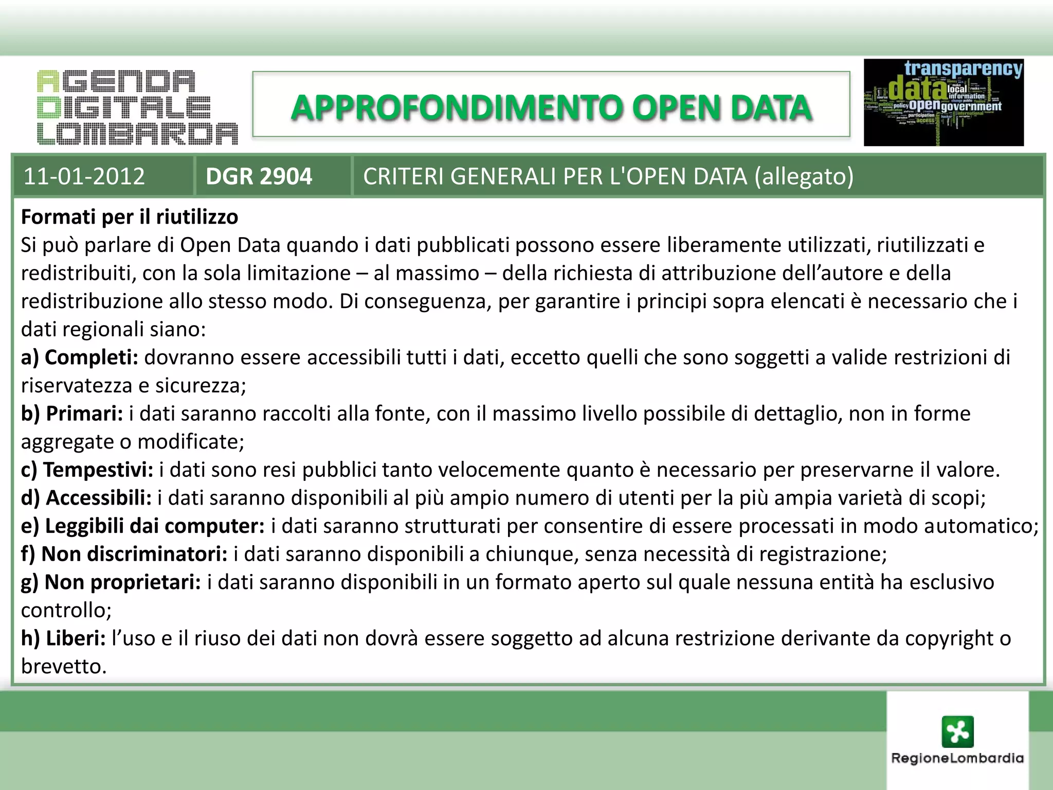 APPROFONDIMENTO OPEN DATA
11-01-2012          DGR 2904         CRITERI GENERALI PER L'OPEN DATA (allegato)
Formati per il riutilizzo
Si può parlare di Open Data quando i dati pubblicati possono essere liberamente utilizzati, riutilizzati e
redistribuiti, con la sola limitazione – al massimo – della richiesta di attribuzione dell’autore e della
redistribuzione allo stesso modo. Di conseguenza, per garantire i principi sopra elencati è necessario che i
dati regionali siano:
a) Completi: dovranno essere accessibili tutti i dati, eccetto quelli che sono soggetti a valide restrizioni di
riservatezza e sicurezza;
b) Primari: i dati saranno raccolti alla fonte, con il massimo livello possibile di dettaglio, non in forme
aggregate o modificate;
c) Tempestivi: i dati sono resi pubblici tanto velocemente quanto è necessario per preservarne il valore.
d) Accessibili: i dati saranno disponibili al più ampio numero di utenti per la più ampia varietà di scopi;
e) Leggibili dai computer: i dati saranno strutturati per consentire di essere processati in modo automatico;
f) Non discriminatori: i dati saranno disponibili a chiunque, senza necessità di registrazione;
g) Non proprietari: i dati saranno disponibili in un formato aperto sul quale nessuna entità ha esclusivo
controllo;
h) Liberi: l’uso e il riuso dei dati non dovrà essere soggetto ad alcuna restrizione derivante da copyright o
brevetto.
 