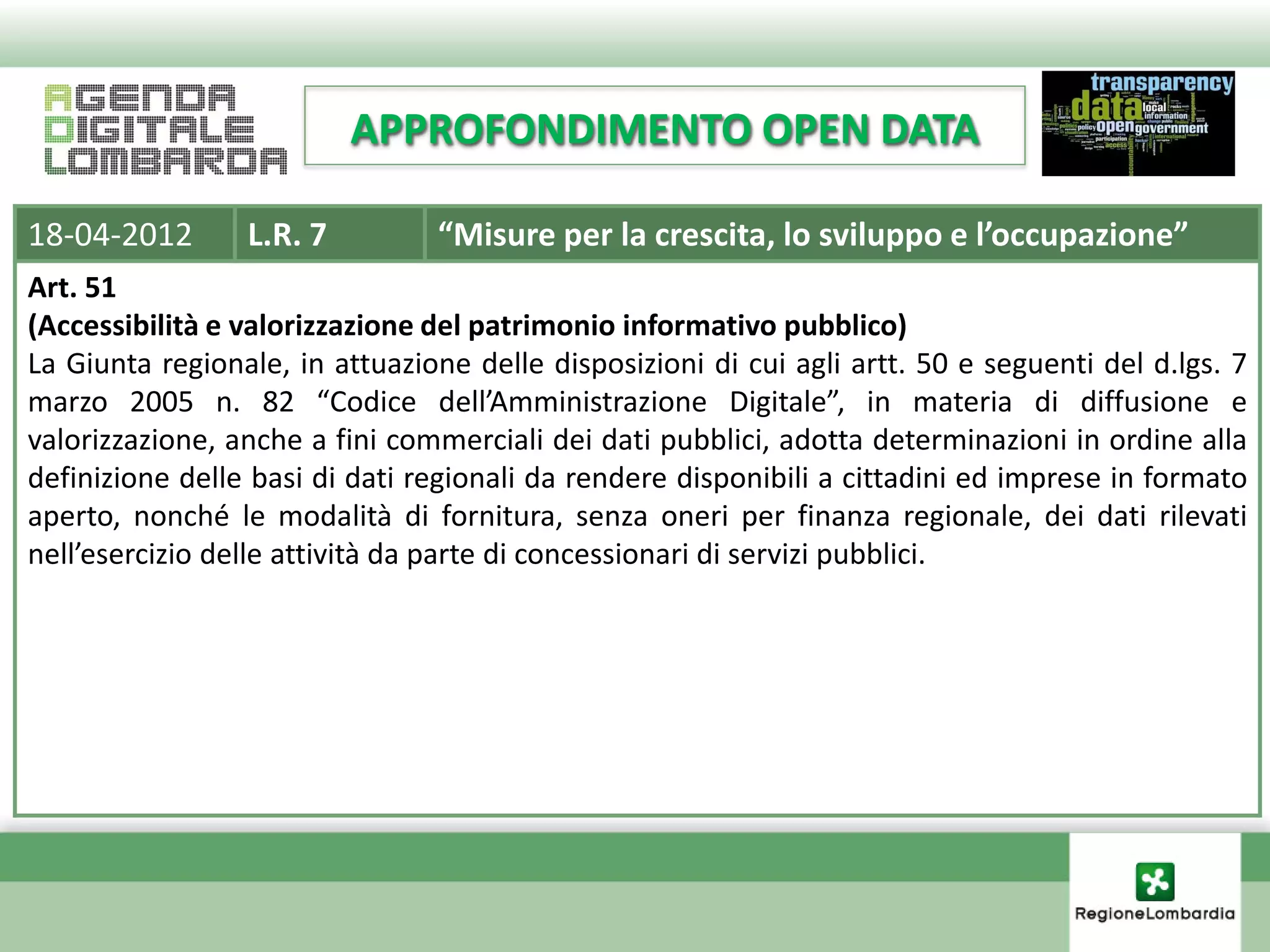 APPROFONDIMENTO OPEN DATA

18-04-2012       L.R. 7         “Misure per la crescita, lo sviluppo e l’occupazione”
Art. 51
(Accessibilità e valorizzazione del patrimonio informativo pubblico)
La Giunta regionale, in attuazione delle disposizioni di cui agli artt. 50 e seguenti del d.lgs. 7
marzo 2005 n. 82 “Codice dell’Amministrazione Digitale”, in materia di diffusione e
valorizzazione, anche a fini commerciali dei dati pubblici, adotta determinazioni in ordine alla
definizione delle basi di dati regionali da rendere disponibili a cittadini ed imprese in formato
aperto, nonché le modalità di fornitura, senza oneri per finanza regionale, dei dati rilevati
nell’esercizio delle attività da parte di concessionari di servizi pubblici.
 