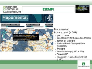 ESEMPI




    ●    Mapumental:
    ●    trovare casa (v. 3.0)
          ●   prezzi case
          –   Land Registry for England and Wales
          ●   tempi di viaggio
          –   National Public Transport Data
              Repository
          ●   Mappe
          –   OpenStreetMap (UGC + PSI)
          ●   "amenità"
         –    mySociety -> game ScenicOrNot
              (UGC)
 