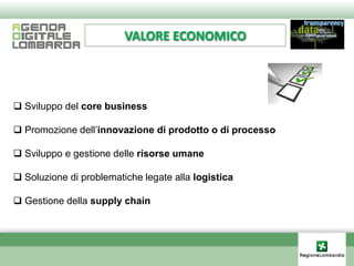 VALORE ECONOMICO




 Sviluppo del core business

 Promozione dell’innovazione di prodotto o di processo

 Sviluppo e gestione delle risorse umane

 Soluzione di problematiche legate alla logistica

 Gestione della supply chain
 