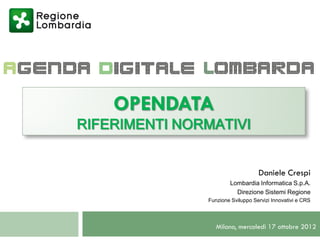 OPENDATA
RIFERIMENTI NORMATIVI


                                   Daniele Crespi
                       Lombardia Informatica S.p.A.
                         Direzione Sistemi Regione
               Funzione Sviluppo Servizi Innovativi e CRS




                  Milano, mercoledì 17 ottobre 2012
 