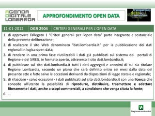 APPROFONDIMENTO OPEN DATA

11-01-2012        DGR 2904       CRITERI GENERALI PER L'OPEN DATA
1. di approvare l’allegato 1 “Criteri generali per l’open data” parte integrante e sostanziale
   della presente deliberazione ;
2. di realizzare il sito Web denominato “dati.lombardia.it” per la pubblicazione dei dati
   regionali in logica open data;
3. di rendere in una prima fase riutilizzabili i dati già pubblicati sul sistema dei portali di
   Regione e del SIREG, in formato aperto, attraverso il sito dati.lombardia.it;
4. di pubblicare sul sito dati.lombardia.it tutti i dati aggregati e anonimi di cui sia titolare
   Regione Lombardia, secondo un piano che sarà definito entro sei mesi dalla data del
   presente atto e fatte salve le eccezioni derivanti da disposizioni di legge statale e regionale;
5. di rilasciare - salvo eccezioni - i dati pubblicati sul sito dati.lombardia.it con una licenza che
   concede all’utente la possibilità di riprodurre, distribuire, trasmettere e adattare
   liberamente i dati, anche a scopi commerciali, a condizione che venga citata la fonte;
6. …
 
