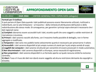 APPROFONDIMENTO OPEN DATA
11-01-2012          DGR 2904         CRITERI GENERALI PER L'OPEN DATA (allegato)
Formati per il riutilizzo
Si può parlare di Open Data quando i dati pubblicati possono essere liberamente utilizzati, riutilizzati e
redistribuiti, con la sola limitazione – al massimo – della richiesta di attribuzione dell’autore e della
redistribuzione allo stesso modo. Di conseguenza, per garantire i principi sopra elencati è necessario che i
dati regionali siano:
a) Completi: dovranno essere accessibili tutti i dati, eccetto quelli che sono soggetti a valide restrizioni di
riservatezza e sicurezza;
b) Primari: i dati saranno raccolti alla fonte, con il massimo livello possibile di dettaglio, non in forme
aggregate o modificate;
c) Tempestivi: i dati sono resi pubblici tanto velocemente quanto è necessario per preservarne il valore.
d) Accessibili: i dati saranno disponibili al più ampio numero di utenti per la più ampia varietà di scopi;
e) Leggibili dai computer: i dati saranno strutturati per consentire di essere processati in modo automatico;
f) Non discriminatori: i dati saranno disponibili a chiunque, senza necessità di registrazione;
g) Non proprietari: i dati saranno disponibili in un formato aperto sul quale nessuna entità ha esclusivo
controllo;
h) Liberi: l’uso e il riuso dei dati non dovrà essere soggetto ad alcuna restrizione derivante da copyright o
brevetto.
 