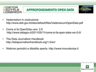 APPROFONDIMENTO OPEN DATA

• Vademedum in costruzione:
  http://www.dati.gov.it/sites/default/files/VademecumOpenData.pdf

• Come si fa OpenData vers. 2.0
  http://www.datagov.it/2011/05/11/come-si-fa-open-data-ver-2-0/

• The Data Journalism Handbook
  http://datajournalismhandbook.org/1.0/en/

• Webinar periodici e dibattito aperto: http://www.innovatoripa.it
 
