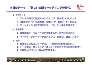 3
本日のテーマ：「新しい出版マーケティングの時代」

  アプローチ
  1. デジタル時代の出版マーケティング：何が変わったのか？
  2. 3種類のデータ（公的統計／市場データ／顧客データ）を知る。
  3. マーケティングを支援するサービス／ビジネスを考える。
  変動要因
    公開市場データがどこまで充実するか、世界化するのか
    マーケティング＝データ力バランス：出版社、著者、ストア
  前提：
    出版とはコミュニケーション：1回限りの販売ではない。
    データ中心：オンライン／オフラインの共存から前者の優位へ
    市場はn (マス)とx (個人)で把握する。



                                             3
             © 2012 by OTI & Hiroki Kamata
 