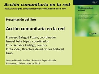 Presentación del libro

Acción comunitaria en la red
Francesc Balagué Puxan, coordinador
Ismael Peña López, coordinador
Enric Senabre Hidalgo, coautor
Cinta Vidal, Directora de ediciones Editorial
Graó

Centre d'Estudis Jurídics i Formació Especialitzada
Barcelona, 17 de octubre de 2012
 