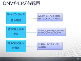 DMVやログも観察

高い I/O ラッチ
              sys.dm_os_wait_stats
              sys.dm_exec_requests
   待ち時間


 待ち/停止中の      sys.dm_io_pending_io_requests
              sys.dm_io_virtual_file_stats
    I/O


 ERRORLOG へ   15 秒以上I/O完了が遅れ
              ると警告
   の警告



                                              16
 
