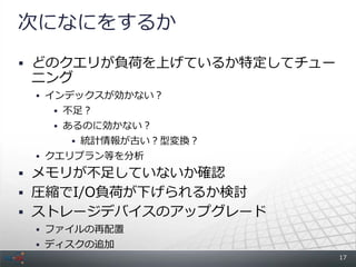 次になにをするか
 どのクエリが負荷を上げているか特定してチュー
 ニング
  インデックスが効かない？
    不足？
    あるのに効かない？
      統計情報が古い？型変換？
  クエリプラン等を分析

 メモリが不足していないか確認
 圧縮でI/O負荷が下げられるか検討
 ストレージデバイスのアップグレード
  ファイルの再配置
  ディスクの追加
                           17
 