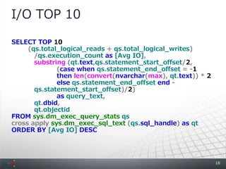 I/O TOP 10

SELECT TOP 10
     (qs.total_logical_reads + qs.total_logical_writes)
       /qs.execution_count as [Avg IO],
       substring (qt.text,qs.statement_start_offset/2,
              (case when qs.statement_end_offset = -1
              then len(convert(nvarchar(max), qt.text)) * 2
              else qs.statement_end_offset end -
       qs.statement_start_offset)/2)
              as query_text,
       qt.dbid,
       qt.objectid
FROM sys.dm_exec_query_stats qs
cross apply sys.dm_exec_sql_text (qs.sql_handle) as qt
ORDER BY [Avg IO] DESC




                                                              18
 