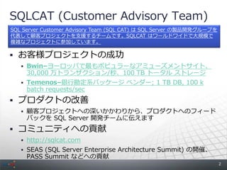 SQLCAT (Customer Advisory Team)
SQL Server Customer Advisory Team (SQL CAT) は SQL Server の製品開発グループを
代表して顧客プロジェクトを支援するチームです。SQLCAT はワールドワイドで大規模で
複雑なプロジェクトに参加しています。

 お客様プロジェクトの成功
    Bwin&ndash;ヨーロッパで最もポピュラーなアミューズメントサイト、
     30,000 万トランザクション/秒、100 TB トータル ストレージ
    Temenos&ndash;銀行勘定系パッケージ ベンダー; 1 TB DB, 100 k
     batch requests/sec
 プロダクトの改善
    顧客プロジェクトへの深いかかわりから、プロダクトへのフィード
     バックを SQL Server 開発チームに伝えます
 コミュニティへの貢献
    http://sqlcat.com
    SEAS (SQL Server Enterprise Architecture Summit) の開催、
     PASS Summit などへの貢献
                                                                      2
 