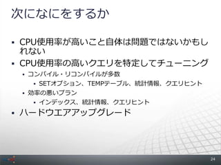 次になにをするか

 CPU使用率が高いこと自体は問題ではないかもし
  れない
 CPU使用率の高いクエリを特定してチューニング
  コンパイル・リコンパイルが多数
    SETオプション、TEMPテーブル、統計情報、クエリヒント
  効率の悪いプラン
    インデックス、統計情報、クエリヒント

 ハードウエアアップグレード




                                     24
 