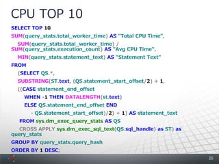 CPU TOP 10
SELECT TOP 10
SUM(query_stats.total_worker_time) AS "Total CPU Time",
  SUM(query_stats.total_worker_time) /
SUM(query_stats.execution_count) AS "Avg CPU Time",
  MIN(query_stats.statement_text) AS "Statement Text"
FROM
  (SELECT QS.*,
  SUBSTRING(ST.text, (QS.statement_start_offset/2) + 1,
  ((CASE statement_end_offset
    WHEN -1 THEN DATALENGTH(st.text)
    ELSE QS.statement_end_offset END
       - QS.statement_start_offset)/2) + 1) AS statement_text
  FROM sys.dm_exec_query_stats AS QS
   CROSS APPLY sys.dm_exec_sql_text(QS.sql_handle) as ST) as
query_stats
GROUP BY query_stats.query_hash
ORDER BY 1 DESC;
                                                                25
 