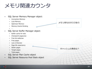 メモリ関連カウンタ
   SQL Server Memory Manager object:
        Connection Memory
        Lock Memory
                                            メモリ待ちのタスクあり
        Optimizer Memory
        Memory Grants Pending
        &hellip;
   SQL Server Buffer Manager object:
        Buffer cache hit ratio
        Checkpoint pages/sec
        Free list stalls/sec
        Free pages
        Lazy writes/sec
        Page life expectancy
        Stolen pages
                                            キャッシュの寿命は？
        Target pages
        Total pages
   SQL Server Plan Cache object
   SQL Server Resource Pool Stats object



                                                          29
 