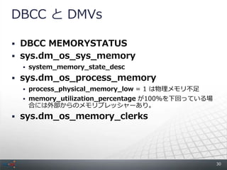 DBCC と DMVs

 DBCC MEMORYSTATUS
 sys.dm_os_sys_memory
   system_memory_state_desc

 sys.dm_os_process_memory
   process_physical_memory_low = 1 は物理メモリ不足
   memory_utilization_percentage が100%を下回っている場
   合には外部からのメモリプレッシャーあり。
 sys.dm_os_memory_clerks




                                                  30
 