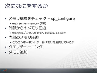次になにをするか

 メモリ構成をチェック &ndash; sp_configure
  max server memory (MB)

 外部からのメモリ圧迫
  他のどのプロセスがメモリを圧迫しているか

 内部のメモリ圧迫
  どのコンポーネントが一番メモリを消費しているか

 クエリチューニング
 メモリ追加




                              31
 