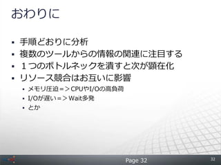 おわりに

 手順どおりに分析
 複数のツールからの情報の関連に注目する
 １つのボトルネックを潰すと次が顕在化
 リソース競合はお互いに影響
  メモリ圧迫＝＞CPUやI/Oの高負荷
  I/Oが遅い＝＞Wait多発
  とか




                                  32
                        Page 32
 