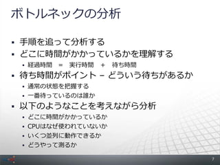 ボトルネックの分析

 手順を追って分析する
 どこに時間がかかっているかを理解する
  経過時間   = 実行時間 ＋ 待ち時間
 待ち時間がポイント &ndash; どういう待ちがあるか
  通常の状態を把握する
  一番待っているのは誰か

 以下のようなことを考えながら分析
  どこに時間がかかっているか
  CPUはなぜ使われていないか
  いくつ並列に動作できるか
  どうやって測るか

                           7
 