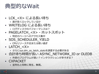 典型的なWait

 LCK_<X> による長い待ち
   誰が長くロックしているか
 WRITELOG による長い待ち
   ログディスクのパフォーマンスは？
 PAGELATCH_<X> - ホットスポット
   特定のページへのアクセス集中
 SOS_SCHEDULER_YIELD
   CPUリソース不足または使い過ぎ
 LATCH_<X>
   さらにsys.dm_os_latch_statsを調査する必要がある
 合計待ち時間が長い ASYNC_NETWORK_IO or OLEDB
   外部のプログラムが遅い？インタラクションが多すぎる？
 CXPACKET
   並列化と同時に発生。無視。


                                         9
 