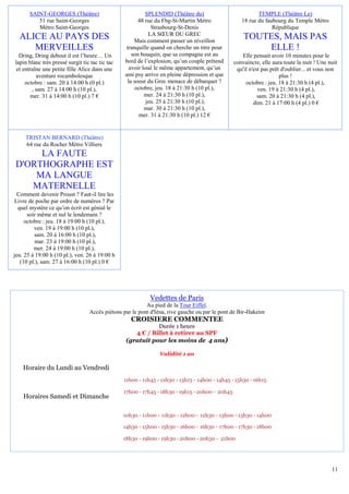 SAINT-GEORGES (Théâtre)                             SPLENDID (Théâtre du)                           TEMPLE (Théâtre Le)
          51 rue Saint-Georges                          48 rue du Fbg-St-Martin Métro               18 rue du faubourg du Temple Métro
          Métro Saint-Georges                                 Strasbourg-St-Denis                                République
                                                             LA SŒUR DU GREC
  ALICE AU PAYS DES                                   Mais comment passer un réveillon
                                                                                                     TOUTES, MAIS PAS
     MERVEILLES                                   tranquille quand on cherche un titre pour              ELLE !
  Dring, Dring debout il est l’heure… Un             son bouquin, que sa compagne est au            Elle pensait avoir 10 minutes pour le
lapin blanc très pressé surgit tic tac tic tac   bord de l’explosion, qu’un couple prétend       convaincre, elle aura toute la nuit ! Une nuit
 et entraîne une petite fille Alice dans une        avoir loué le même appartement, qu’un         qu'il n'est pas prêt d'oublier... et vous non
          aventure rocambolesque                 ami psy arrive en pleine dépression et que                           plus !
     octobre : sam. 20 à 14:00 h (0 pl.)           la soeur du Grec menace de débarquer ?             octobre : jeu. 18 à 21:30 h (4 pl.),
        , sam. 27 à 14:00 h (10 pl.),                  octobre, jeu. 18 à 21:30 h (10 pl.),                 ven. 19 à 21:30 h (4 pl.),
       mer. 31 à 14:00 h (10 pl.) 7 €                      mer. 24 à 21:30 h (10 pl.),                      sam. 20 à 21:30 h (4 pl.),
                                                            jeu. 25 à 21:30 h (10 pl.),                   dim. 21 à 17:00 h (4 pl.) 0 €
                                                           mar. 30 à 21:30 h (10 pl.),
                                                        mer. 31 à 21:30 h (10 pl.) 12 €


     TRISTAN BERNARD (Théâtre)
     64 rue du Rocher Métro Villiers
     LA FAUTE
D'ORTHOGRAPHE EST
    MA LANGUE
   MATERNELLE
  Comment devenir Proust ? Faut-il lire les
Livre de poche par ordre de numéros ? Par
  quel mystère ce qu’on écrit est génial le
      soir même et nul le lendemain ?
     octobre : jeu. 18 à 19:00 h (10 pl.),
         ven. 19 à 19:00 h (10 pl.),
         sam. 20 à 16:00 h (10 pl.),
          mar. 23 à 19:00 h (10 pl.),
         mer. 24 à 19:00 h (10 pl.),
jeu. 25 à 19:00 h (10 pl.), ven. 26 à 19:00 h
   (10 pl.), sam. 27 à 16:00 h (10 pl.) 0 €




                                                            Vedettes de Paris
                                                          Au pied de la Tour Eiffel.
                                  Accès piétons par le pont d'Iéna, rive gauche ou par le pont de Bir-Hakeim
                                                    CROISIERE COMMENTEE
                                                             Durée 1 heure
                                                     4 € / Billet à retirer au SPF
                                                  (gratuit pour les moins de 4 ans)

                                                                Validité 1 an

    Horaire du Lundi au Vendredi
                                                 11h00 - 11h45 - 12h30 - 13h15 - 14h00 - 14h45 - 15h30 - 16h15

                                                 17h00 - 17h45 - 18h30 - 19h15 - 20h00 - 20h45
    Horaires Samedi et Dimanche

                                                 10h30 - 11h00 - 11h30 - 12h00 - 12h30 - 13h00 - 13h30 - 14h00

                                                 14h30 - 15h00 - 15h30 - 16h00 - 16h30 - 17h00 - 17h30 - 18h00

                                                 18h30 - 19h00 - 19h30 - 20h00 - 20h30 - 21h00




                                                                                                                                            11
 