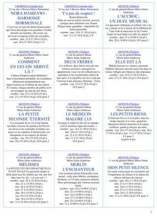 3 BORNES (Comédie des)                         3 BORNES (Comédie des)                            AKTEON (Théâtre)
  32 rue des 3 Bornes Métro Parmentier           32 rue des 3 Bornes Métro Parmentier           11 rue du général Blaise Métro Saint-
                                                                                                             Ambroise
    NORA HAMZAWI -                                   Y'a pas de respect !
       HARMONIE                                             Renan Delaroche                         L'ACCROC,
                                                Dans un seul en scène corrosif, souvent
      HORMONALE                                    cynique mais tellement vrai, Renan
                                                                                                 UN DUEL MUSICAL
                                                flingue notre quotidien : impossible d'y     Un spectacle rythmique et rythmé. On y rit,
 C'est avec un sens du détail obsessionnel                                                   on y chante et on s’amuse de la faiblesse de
que Nora décortique son quotidien. Cachée                   rester insensible.
                                                   octobre : mer. 24 à 21:30 h (8 pl.),         l’une et de la mauvaise foi de l’autre.
    derrière ses lunettes, elle scrute ses                                                    Jusqu’où leur haine va-t-elle les mener ?
 névroses et taquine celles de son public.            mer. 31 à 21:30 h (8 pl.) 3 €
                                                                                                 octobre : dim. 21 à 18:00 h (10 pl.),
   octobre : mar. 23 à 21:30 h (10 pl.),                                                        dim. 28 à 18:00 h (10 pl.) 10 € pour 2
       mar. 30 à 21:30 h (10 pl.) 3 €


          AKTEON (Théâtre)                                AKTEON (Théâtre)                               AKTEON (Théâtre)
  11 rue du général Blaise Métro Saint-                 11 rue du général Blaise                       11 rue du général Blaise
               Ambroise                                  Métro Saint-Ambroise                           Métro Saint-Ambroise
       COMMENT                                         DEUX FRÈRES                                     ELLE EST LÀ
                                                   Lev et Boris, deux frères unis par une       Mêlant humour et violence, rarement
    EN EST-ON ARRIVÉ                                  relation exclusive, partagent un       Nathalie Sarraute aura été aussi loin dans la
          LÀ ?                                   appartement. Leur vie est rythmée par le    torture infligée par l'épreuve des tropismes.
     Cabaret d'improvisation théâtrale !          quotidien et les mystérieuses lettres de       octobre : ven. 26 à 21:30 h (10 pl.),
Sans concertation préalable, les comédiens      leur mère. Cet équilibre est mis à mal par      sam. 27 à 21:30 h (10 pl.) 10 € pour 2
       débuteront instantanément une            l’arrivée d’une présence féminine : Erica
improvisation sur le thème du mot choisi…           octobre : ven. 19 à 21:30 h (10 pl.)
 A l’entrée, chaque membre du public écrit                      10 € pour 2
     sur un papier un mot de son choix.
     octobre : lun. 22 à 19:30 h (10 pl.),
   mar. 23 à 19:30 h (10 pl.) 10 € pour 2

           AKTEON (Théâtre)                               AKTEON (Théâtre)                               AKTEON (Théâtre)
         11 rue du général Blaise                       11 rue du général Blaise                       11 rue du général Blaise
          Métro Saint-Ambroise                           Métro Saint-Ambroise                           Métro Saint-Ambroise
      LA PETITE                                         LE MÉDECIN                                LES PETITS RIENS
                                                                                                Il était une fois et il n'est plus, dans les
  SECONDE 'ÉTERNITÉ                                     MALGRÉ LUI                                temps anciens et à venir, quand les
    Les moments de la vie d’une femme            Lorsque le médecin fait rire le malade,        chameaux étaient masseurs et les poux
 racontés à travers les poèmes de Prévert :       c'est le meilleur signe du monde. »            coiffeurs, quand je berçais ma mère.
  ses rêves et ses certitudes d’enfant, ses       octobre : jeu. 18 à 21:30 h (10 pl.),      octobre : lun. 29 à 17:30 h (0 pl.), mar. 30 à
  émois et ses ruptures d’adolescente, ses             mer. 24 à 21:30 h (10 pl.),            17:30 h (10 pl.), mer. 31 à 17:30 h (10 pl.)
    déceptions et ses espoirs de femme.                 jeu. 25 à 21:30 h (10 pl.),                             8 € pour 2
    octobre : lun. 29 à 19:30 h (10 pl.),               mer. 31 à 21:30 h (10 pl.)                            A partir 4 ans.
   mar. 30 à 19:30 h (10 pl.) 10 € pour 2                      10 € pour 2




           AKTEON (Théâtre)                               AKTEON (Théâtre)
         11 rue du général Blaise                       11 rue du général Blaise                        AKTEON (Théâtre)
          Métro Saint-Ambroise                           Métro Saint-Ambroise                   11 rue du général Blaise Métro Saint-
                                                                                                             Ambroise
            MÉLISSES                                     MERLIN
LA PETITE FÉE QUI DISAIT QU'ELLE
                                                     L'ENCHANTEUR                              MON PETIT SILENCE
  ÉTAIT NULLE Un spectacle tendre et                                                           Un conte sonore pour les tout petits sur
drôle pour tous les enfants qui ont, une fois    Une aventure pleine d'étincelles vous         l’importance du silence et la nature du
     dans leur vie, dit : « je suis nul » !      attend : celle entre Merlin, enchanteur             silence intérieur de chacun.
    octobre : sam. 20 à 14:30 h (10 pl.),       facétieux, et Viviane, princesse délurée.        octobre : sam. 20 à 11:30 h (10 pl.),
         dim. 21 à 14:30 h (10 pl.),            Deux personnages que l'amour pourrait                 dim. 21 à 11:30 h (10 pl.),
        mer. 24 à 14:30 h (10 pl.),                               réunir.                             mer. 24 à 11:30 h (10 pl.),
        sam. 27 à 14:30 h (10 pl.),               octobre : sam. 20 à 16:00 h (10 pl.),               sam. 27 à 11:30 h (10 pl.),
         dim. 28 à 14:30 h (10 pl.),                   dim. 21 à 16:00 h (10 pl.),                    dim. 28 à 11:30 h (10 pl.),
         lun. 29 à 14:30 h (10 pl.),                   mer. 24 à 16:00 h (10 pl.),               mer. 31 à 11:30 h (10 pl.) 8 € pour 2
         mar. 30 à 14:30 h (10 pl.),                   sam. 27 à 16:00 h (10 pl.),
   mer. 31 à 14:30 h (10 pl.) 8 € pour 2               dim. 28 à 16:00 h (10 pl.),
                                                  mer. 31 à 16:00 h (10 pl.) 8 € pour 2


                                                                                                                                           2
 