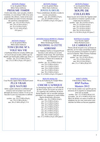 AKTEON (Théâtre)                                AKTEON (Théâtre)                                AKTEON (Théâtre)
          11 rue du général Blaise                        11 rue du général Blaise                        11 rue du général Blaise
           Métro Saint-Ambroise                            Métro Saint-Ambroise                            Métro Saint-Ambroise
     PRÉSUMÉ TIMIDE                                     JOYEUX DEUIL                                       SOUPE DE
 Cécile aime Jules, mais son père, timide à       "Trois comédiennes décidées à tordre le
l’extrême, n’a osé refuser l’offre d’un autre             cou aux conventions...                           COULEURS
 soupirant. Par ailleurs, l’aimé est lui aussi      octobre : sam. 20 à 20:00 h (10 pl.),       Jusqu’au jour où le Génie des légumes perd
d’une timidité navrante.Un texte classique,              ven. 26 à 20:00 h (10 pl.),              ses couleurs et réclame à grand cri une
       des questions contemporaines                sam. 27 à 20:00 h (10 pl.) 10 € pour 2                soupe pour les retrouver.
     octobre : jeu. 18 à 19:30 h (10 pl.),                                                          octobre : sam. 20 à 10:30 h (10 pl.),
         mer. 24 à 19:30 h (10 pl.),                                                                     dim. 21 à 10:30 h (10 pl.),
         jeu. 25 à 19:30 h (10 pl.),                                                                    mer. 24 à 10:30 h (10 pl.),
          mer. 31 à 21:30 h (10 pl.)                                                                    sam. 27 à 10:30 h (10 pl.),
                 10 € pour 2                                                                            dim. 28 à 10:30 h (10 pl.),
                                                                                                    mer. 31 à 10:30 h (10 pl.) 8 € pour 2


                                                 ANTOINE Simone BERRIAU (Théâtre)                          BASTILLE (Comédie)
            AKTEON (Théâtre)                           14 bld de Strasbourg                                 5 rue Nicolas Appert
          11 rue du général Blaise                   Métro Strasbourg-St-Denis                             Métro Richard-Lenoir
           Métro Saint-Ambroise
                                                    INCONNU À CETTE                                     LE CABRIOLET
     TOM CRUISE M’A                                     ADRESSE                                  Thierry décide de partir avec sa femme en
                                                                                                cabriolet, sur les routes ensoleillées d’Italie.
      VOLÉ MA VIE                                avec Stéphane Guillon et Gaspard Proust         Un air de romance à la bouche il est prêt à
« Guillaume Delacroix est plus célèbre que          Inconnu à cette adresse est un texte        raviver la flamme. Mais Florence fredonne
 le Coca-Cola qui est plus célèbre que les       magistral, bouleversant. Dix neuf lettres                déjà une autre chanson…
Beatles qui étaient plus célèbre que Jésus. »    entre deux amis, un Allemand et un Juif            octobre : jeu. 18 à 19:30 h (20 pl.),
    octobre : lun. 22 à 21:00 h (10 pl.),          américain, à l’heure de la montée du                   ven. 19 à 19:30 h (20 pl.),
   mar. 23 à 21:00 h (10 pl.) 10 € pour 2                         nazisme.                                sam. 20 à 19:30 h (20 pl.),
                                                    octobre : jeu. 18 à 19:00 h (10 pl.),              dim. 21 à 17:00 h (20 pl.) 0 €
                                                        ven. 19 à 19:00 h (10 pl.),
                                                        mar. 23 à 19:00 h (10 pl.),
                                                        mer. 24 à 19:00 h (10 pl.),
                                                         jeu. 25 à 19:00 h (10 pl.),
                                                        mar. 30 à 19:00 h (10 pl.),
                                                  mer. 31 à 19:00 h (10 pl.) 19 € pour 2

          BASTILLE (Comédie)                               Belleville (théâtre de)                            BERCY (POPB)
5 rue Nicolas Appert Métro Richard-Lenoir          94 rue du Faubourg du Temple Métro                   8 bld de Bercy Métro Bercy
                                                                 Goncourt
         PLUS VRAIE                                                                                         BNP Paribas
         QUE NATURE                                 CHICHE L'AFRIQUE                                        Masters 2012
                                                  Le dramaturge togolais a en effet décidé
Julien, quadra séducteur et célibataire qui       de faire l’acteur, de revenir sur scène et    C’est l’un des rendez-vous sportifs que les
   consacre tout son temps à son travail          d’y organiser une conférence de presse        amoureux de la raquette ne manqueraient
désespère de trouver l’amour. Il voit sa vie     durant laquelle vont se succéder quelques                  pour rien au monde
basculer le jour où il rencontre la sublime      présidents, rois, empereurs et autres belles     octobre : mer. 31 à 19:00 h (60 pl.) 0 €
                   Chloé.                              figures dictatoriales africaines.         novembre : jeu. 01 à 19:00 h (10 pl.) 0 €
    octobre : jeu. 18 à 21:00 h (20 pl.),            octobre : jeu. 18 à 19:00 h (10 pl.),       Merci de donner vos noms et numéro de
         ven. 19 à 21:00 h (20 pl.),                      ven. 19 à 19:00 h (10 pl.),            téléphone lors de votre réservation venir
      sam. 20 à 21:00 h (20 pl.) 11 €                     dim. 21 à 15:00 h (10 pl.),            chercher les billets au Secours populaire
                                                          mar. 23 à 19:00 h (10 pl.),
                                                          mer. 24 à 19:00 h (10 pl.),
                                                          jeu. 25 à 19:00 h (10 pl.),
                                                          ven. 26 à 19:00 h (10 pl.),
                                                          dim. 28 à 15:00 h (10 pl.),
                                                          mar. 30 à 19:00 h (10 pl.),
                                                   mer. 31 à 19:00 h (10 pl.) 20 € pour 2




                                                                                                                                               3
 